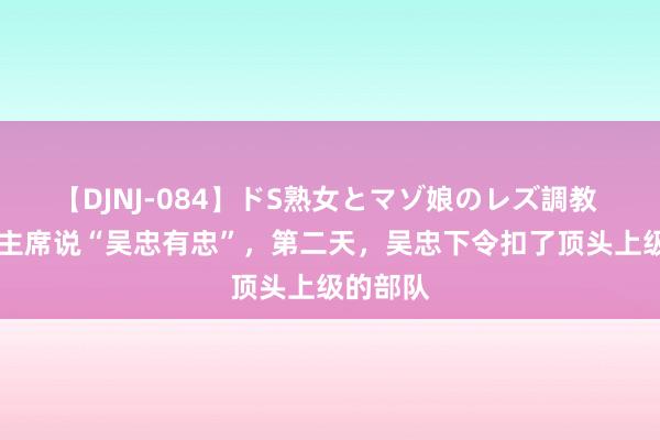 【DJNJ-084】ドS熟女とマゾ娘のレズ調教 71年毛主席说“吴忠有忠”，第二天，吴忠下令扣了顶头上级的部队