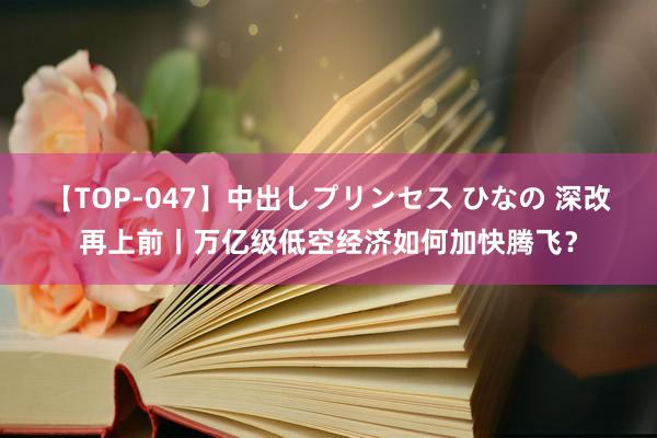 【TOP-047】中出しプリンセス ひなの 深改再上前丨万亿级低空经济如何加快腾飞？