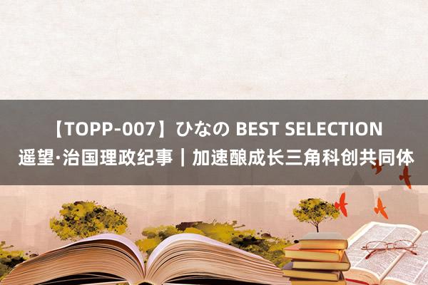 【TOPP-007】ひなの BEST SELECTION 遥望·治国理政纪事｜加速酿成长三角科创共同体