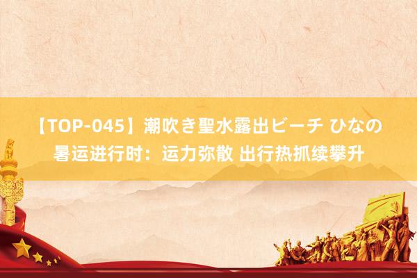 【TOP-045】潮吹き聖水露出ビーチ ひなの 暑运进行时：运力弥散 出行热抓续攀升