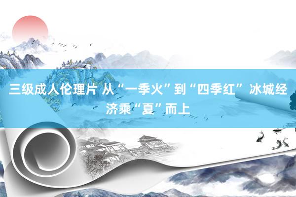 三级成人伦理片 从“一季火”到“四季红” 冰城经济乘“夏”而上