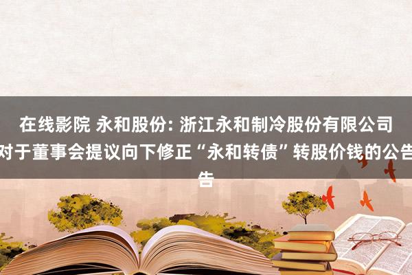 在线影院 永和股份: 浙江永和制冷股份有限公司对于董事会提议向下修正“永和转债”转股价钱的公告