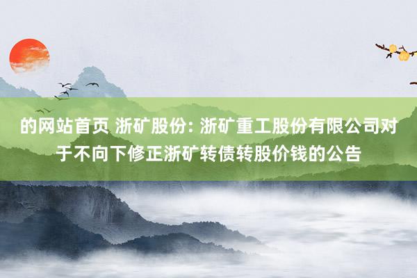 的网站首页 浙矿股份: 浙矿重工股份有限公司对于不向下修正浙矿转债转股价钱的公告