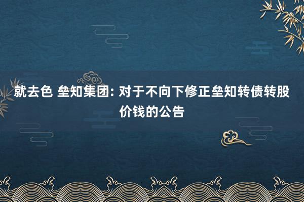 就去色 垒知集团: 对于不向下修正垒知转债转股价钱的公告