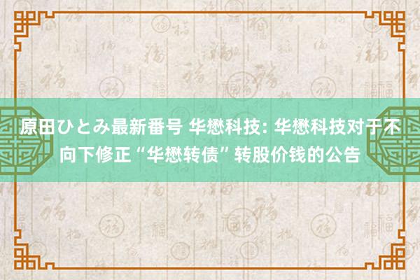 原田ひとみ最新番号 华懋科技: 华懋科技对于不向下修正“华懋转债”转股价钱的公告