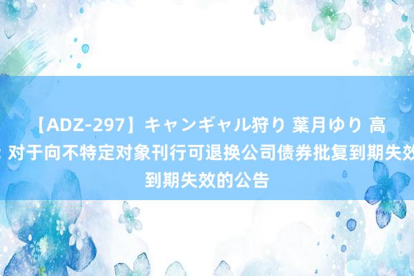 【ADZ-297】キャンギャル狩り 葉月ゆり 高新发展: 对于向不特定对象刊行可退换公司债券批复到期失效的公告