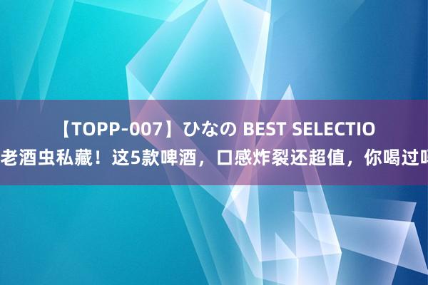 【TOPP-007】ひなの BEST SELECTION 老酒虫私藏！这5款啤酒，口感炸裂还超值，你喝过吗？