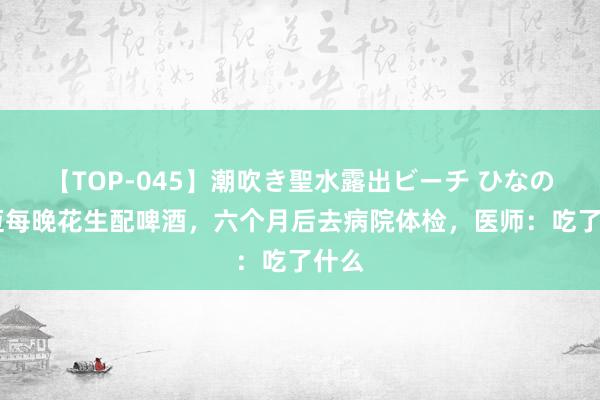 【TOP-045】潮吹き聖水露出ビーチ ひなの 老迈每晚花生配啤酒，六个月后去病院体检，医师：吃了什么