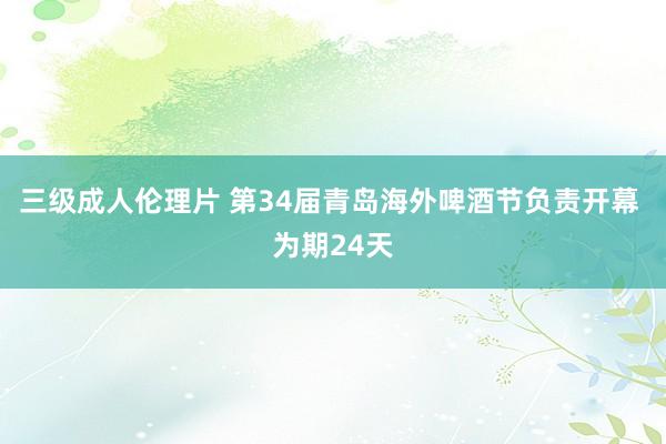 三级成人伦理片 第34届青岛海外啤酒节负责开幕 为期24天