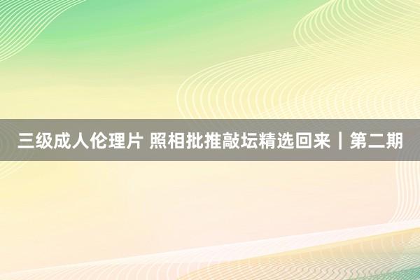 三级成人伦理片 照相批推敲坛精选回来｜第二期