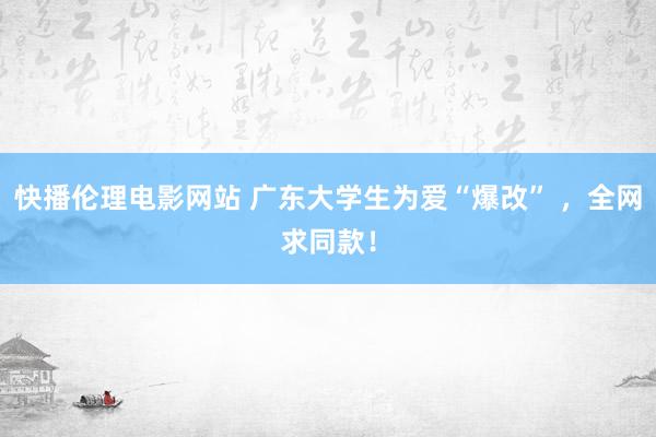 快播伦理电影网站 广东大学生为爱“爆改” ，全网求同款！