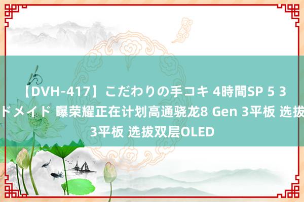 【DVH-417】こだわりの手コキ 4時間SP 5 30人のハンドメイド 曝荣耀正在计划高通骁龙8 Gen 3平板 选拔双层OLED