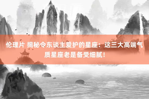 伦理片 揭秘令东谈主爱护的星座：这三大高端气质星座老是备受细腻！