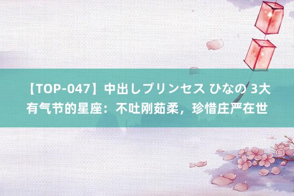 【TOP-047】中出しプリンセス ひなの 3大有气节的星座：不吐刚茹柔，珍惜庄严在世