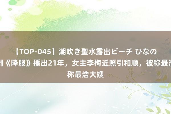 【TOP-045】潮吹き聖水露出ビーチ ひなの 电视剧《降服》播出21年，女主李梅近照引和顺，被称最浩大嫂