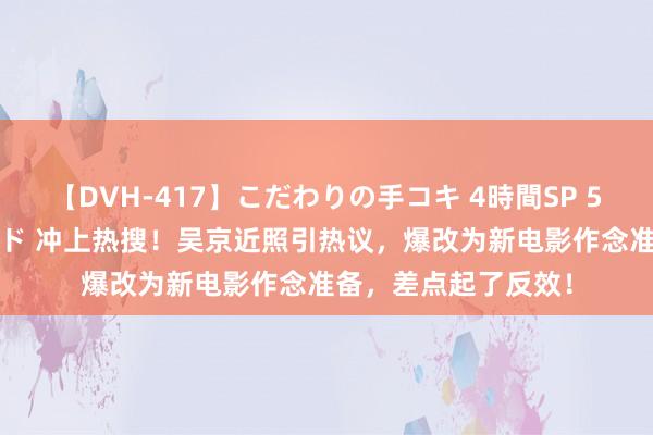 【DVH-417】こだわりの手コキ 4時間SP 5 30人のハンドメイド 冲上热搜！吴京近照引热议，爆改为新电影作念准备，差点起了反效！