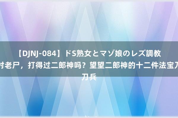 【DJNJ-084】ドS熟女とマゾ娘のレズ調教 山村老尸，打得过二郎神吗？望望二郎神的十二件法宝刀兵