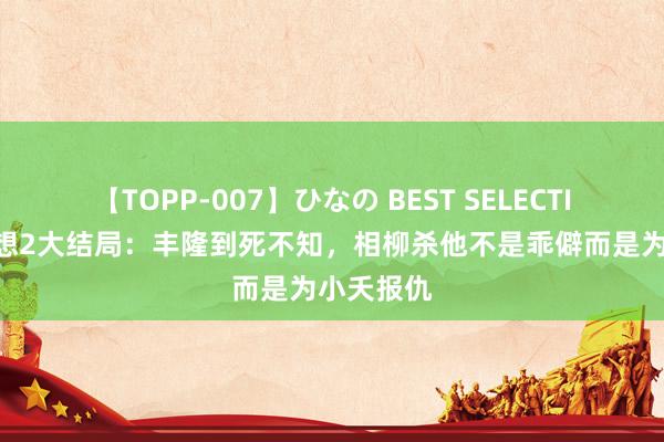 【TOPP-007】ひなの BEST SELECTION 长相想2大结局：丰隆到死不知，相柳杀他不是乖僻而是为小夭报仇