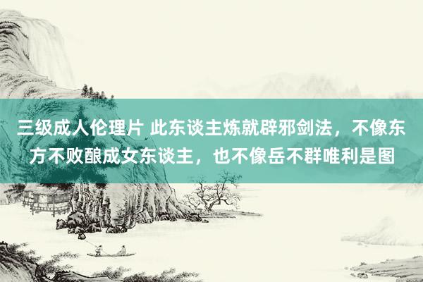 三级成人伦理片 此东谈主炼就辟邪剑法，不像东方不败酿成女东谈主，也不像岳不群唯利是图