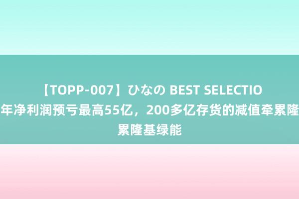 【TOPP-007】ひなの BEST SELECTION 上半年净利润预亏最高55亿，200多亿存货的减值牵累隆基绿能