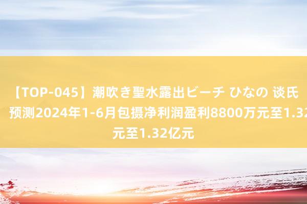 【TOP-045】潮吹き聖水露出ビーチ ひなの 谈氏技艺：预测2024年1-6月包摄净利润盈利8800万元至1.32亿元