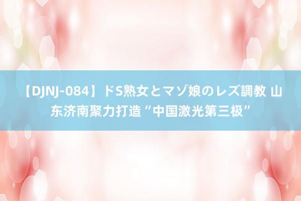 【DJNJ-084】ドS熟女とマゾ娘のレズ調教 山东济南聚力打造“中国激光第三极”