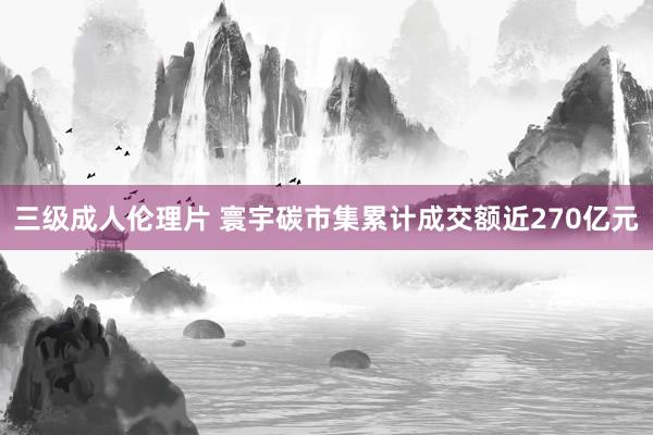 三级成人伦理片 寰宇碳市集累计成交额近270亿元