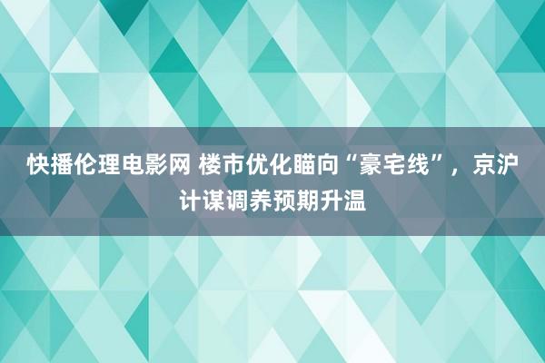 快播伦理电影网 楼市优化瞄向“豪宅线”，京沪计谋调养预期升温