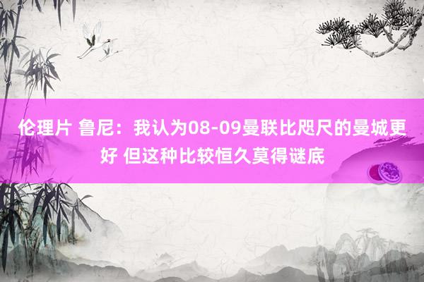 伦理片 鲁尼：我认为08-09曼联比咫尺的曼城更好 但这种比较恒久莫得谜底