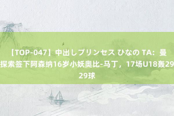 【TOP-047】中出しプリンセス ひなの TA：曼联探索签下阿森纳16岁小妖奥比-马丁，17场U18轰29球