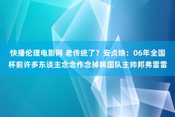 快播伦理电影网 老传统了？安贞焕：06年全国杯前许多东谈主念念作念掉韩国队主帅邦弗雷雷