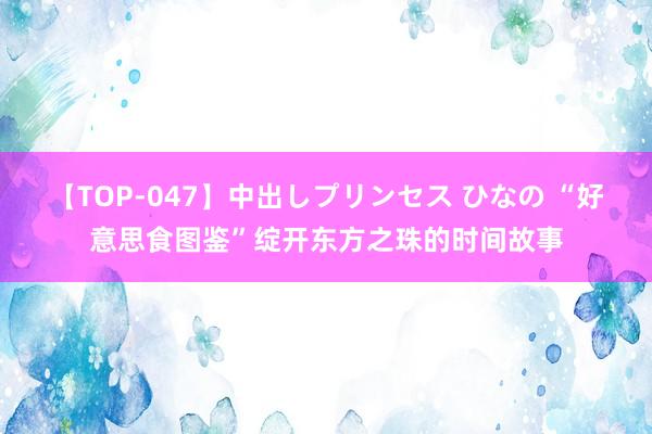 【TOP-047】中出しプリンセス ひなの “好意思食图鉴”绽开东方之珠的时间故事