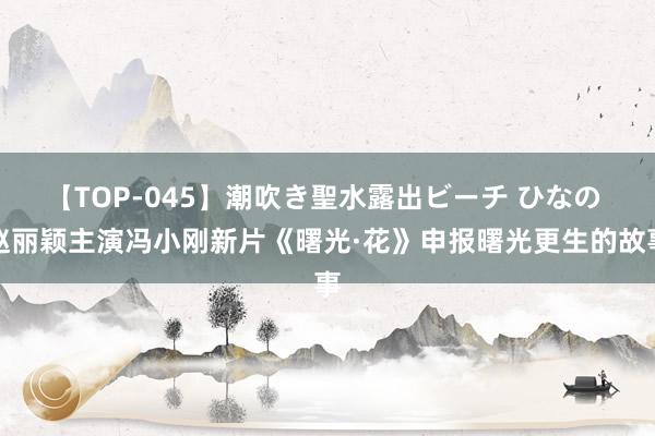 【TOP-045】潮吹き聖水露出ビーチ ひなの 赵丽颖主演冯小刚新片《曙光·花》申报曙光更生的故事