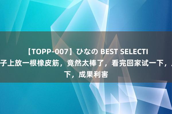 【TOPP-007】ひなの BEST SELECTION 在被子上放一根橡皮筋，竟然太棒了，看完回家试一下，成果利害