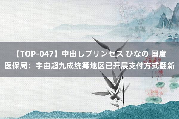 【TOP-047】中出しプリンセス ひなの 国度医保局：宇宙超九成统筹地区已开展支付方式翻新