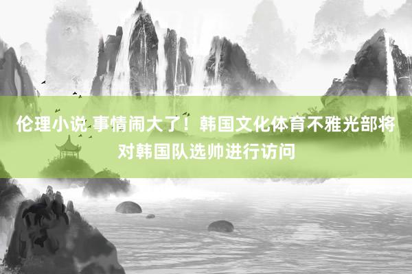 伦理小说 事情闹大了！韩国文化体育不雅光部将对韩国队选帅进行访问