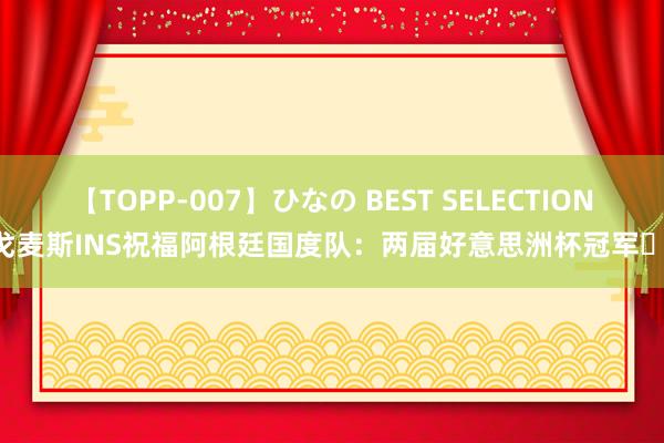 【TOPP-007】ひなの BEST SELECTION 戈麦斯INS祝福阿根廷国度队：两届好意思洲杯冠军❤️