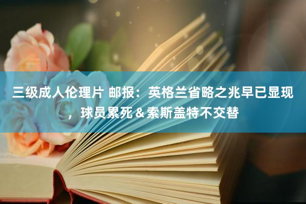 三级成人伦理片 邮报：英格兰省略之兆早已显现，球员累死＆索斯盖特不交替