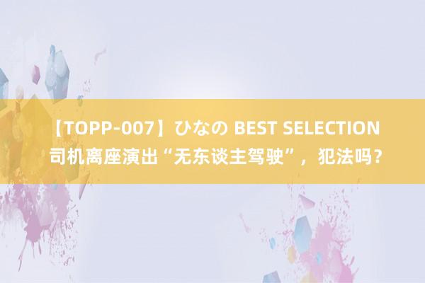 【TOPP-007】ひなの BEST SELECTION 司机离座演出“无东谈主驾驶”，犯法吗？