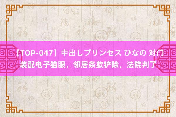 【TOP-047】中出しプリンセス ひなの 对门装配电子猫眼，邻居条款铲除，法院判了