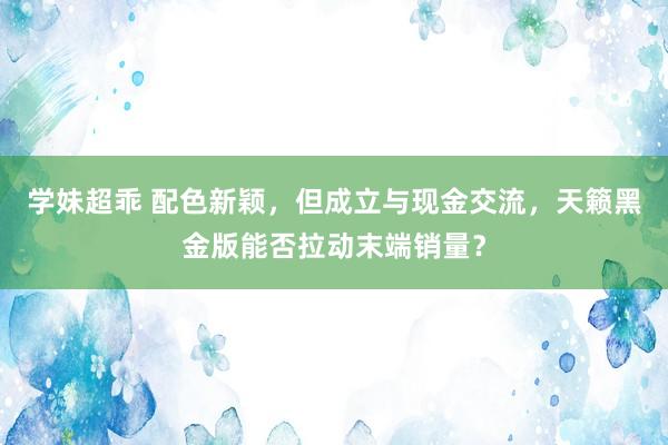 学妹超乖 配色新颖，但成立与现金交流，天籁黑金版能否拉动末端销量？