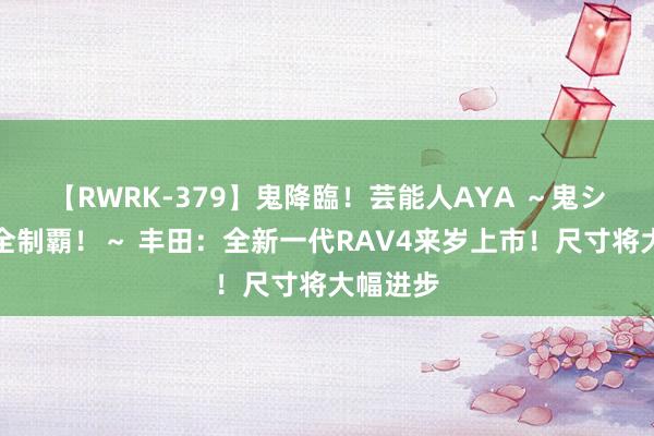 【RWRK-379】鬼降臨！芸能人AYA ～鬼シリーズ全制覇！～ 丰田：全新一代RAV4来岁上市！尺寸将大幅进步