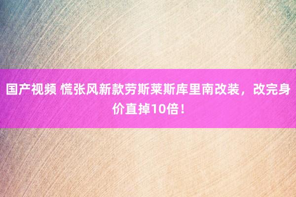 国产视频 慌张风新款劳斯莱斯库里南改装，改完身价直掉10倍！