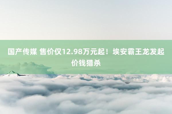 国产传媒 售价仅12.98万元起！埃安霸王龙发起价钱猎杀