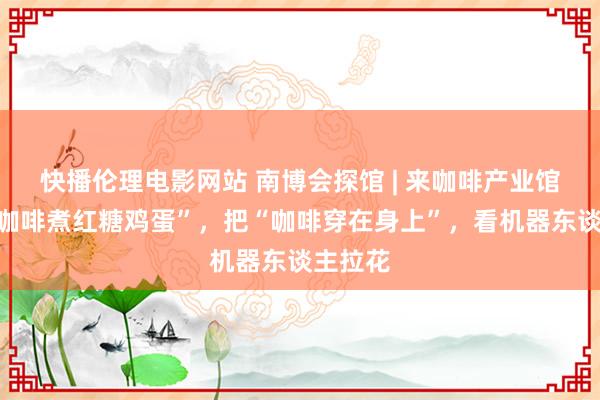 快播伦理电影网站 南博会探馆 | 来咖啡产业馆，吃“咖啡煮红糖鸡蛋”，把“咖啡穿在身上”，看机器东谈主拉花