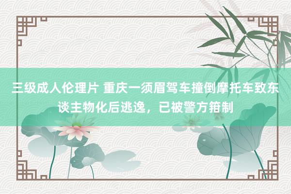 三级成人伦理片 重庆一须眉驾车撞倒摩托车致东谈主物化后逃逸，已被警方箝制