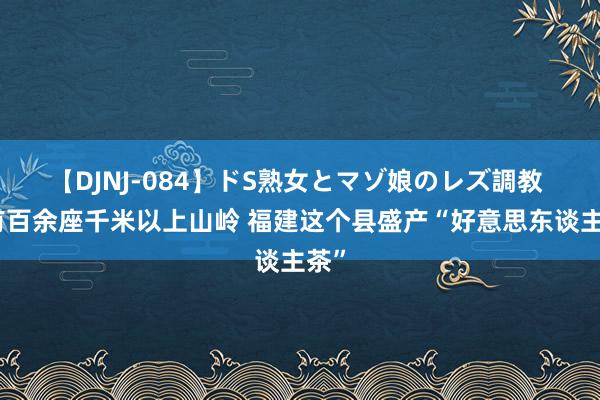 【DJNJ-084】ドS熟女とマゾ娘のレズ調教 领有百余座千米以上山岭 福建这个县盛产“好意思东谈主茶”