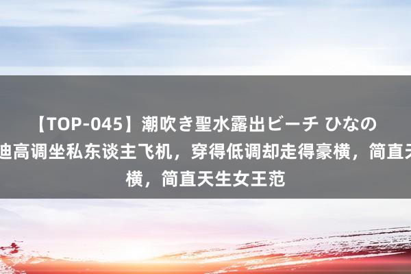 【TOP-045】潮吹き聖水露出ビーチ ひなの 55岁邓文迪高调坐私东谈主飞机，穿得低调却走得豪横，简直天生女王范