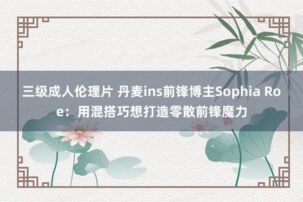 三级成人伦理片 丹麦ins前锋博主Sophia Roe：用混搭巧想打造零散前锋魔力