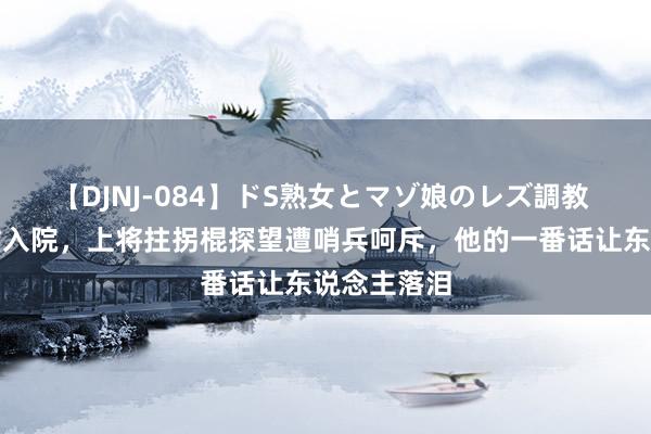 【DJNJ-084】ドS熟女とマゾ娘のレズ調教 彭老总病重入院，上将拄拐棍探望遭哨兵呵斥，他的一番话让东说念主落泪